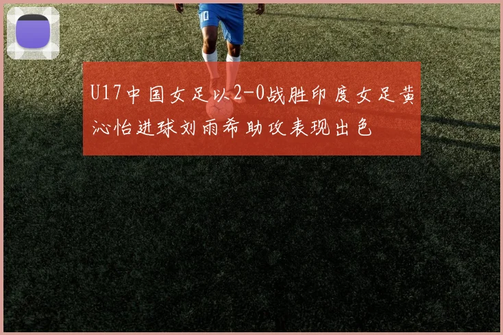 U17中国女足以2-0战胜印度女足黄沁怡进球刘雨希助攻表现出色