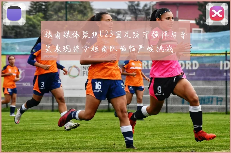 越南媒体聚焦U23国足防守强悍与李昊表现将令越南队面临严峻挑战
