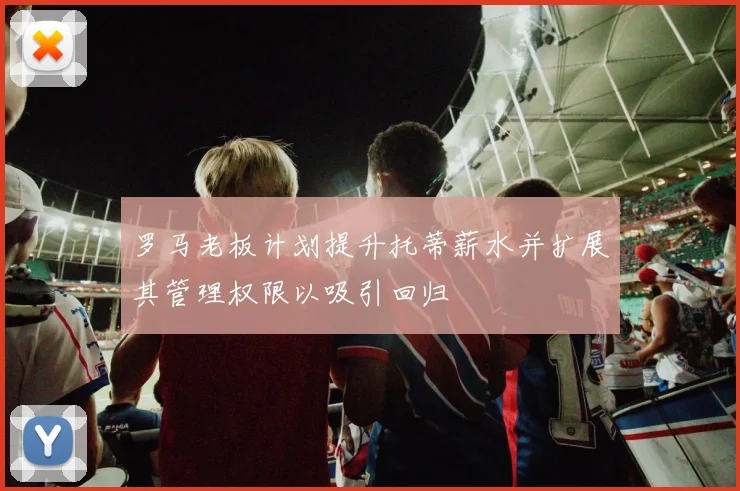 罗马老板计划提升托蒂薪水并扩展其管理权限以吸引回归