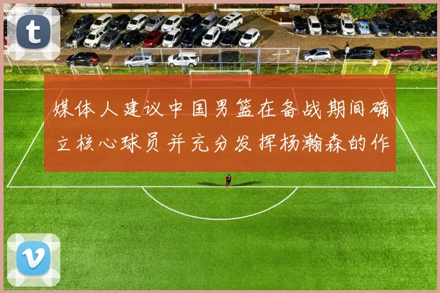 媒体人建议中国男篮在备战期间确立核心球员并充分发挥杨瀚森的作用