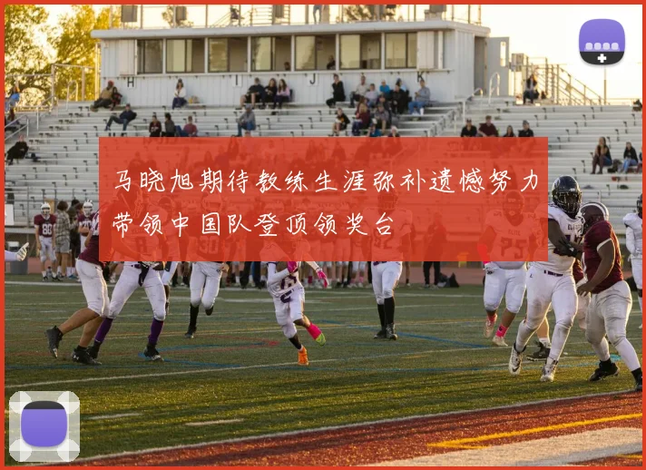 马晓旭期待教练生涯弥补遗憾努力带领中国队登顶领奖台
