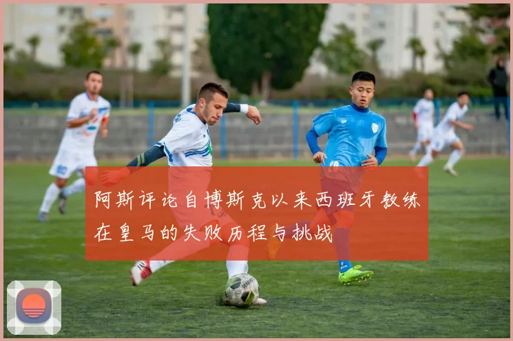 阿斯评论自博斯克以来西班牙教练在皇马的失败历程与挑战