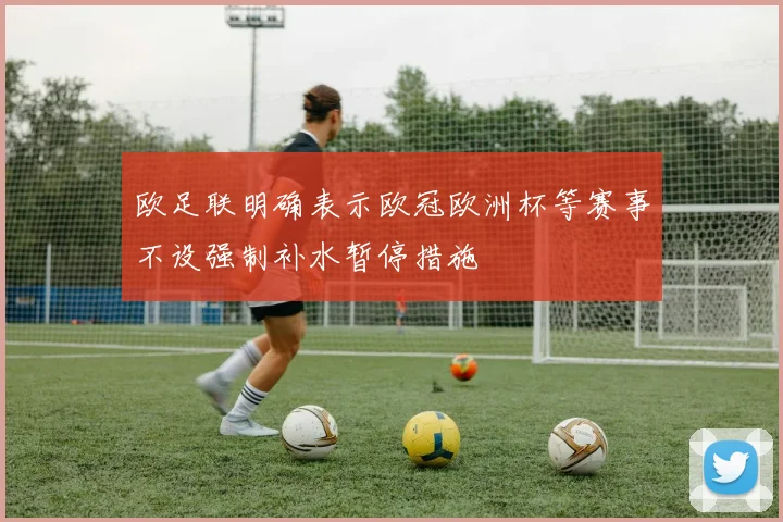 欧足联明确表示欧冠欧洲杯等赛事不设强制补水暂停措施