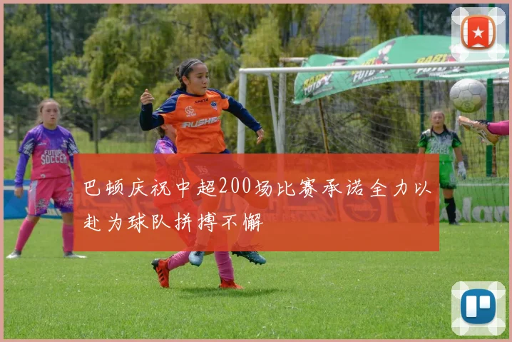 巴顿庆祝中超200场比赛承诺全力以赴为球队拼搏不懈