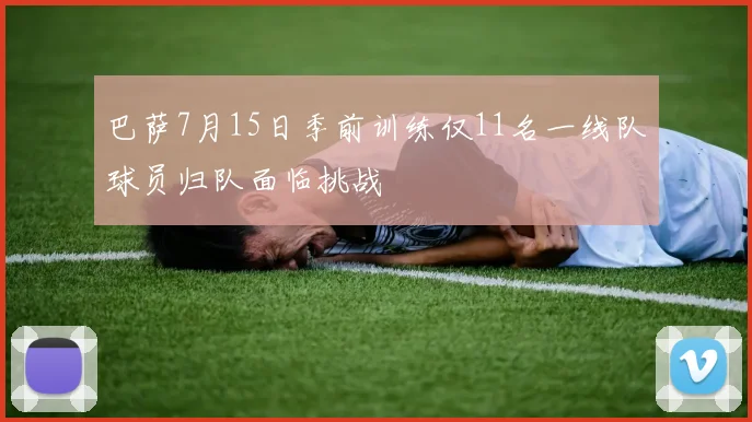 巴萨7月15日季前训练仅11名一线队球员归队面临挑战
