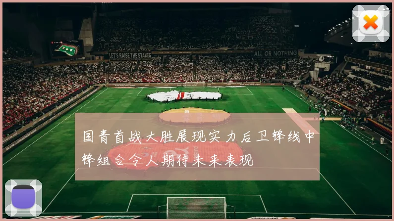 国青首战大胜展现实力后卫锋线中锋组合令人期待未来表现