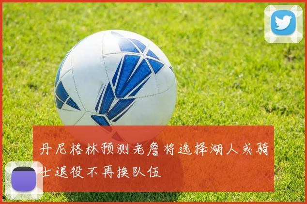 丹尼格林预测老詹将选择湖人或骑士退役不再换队伍