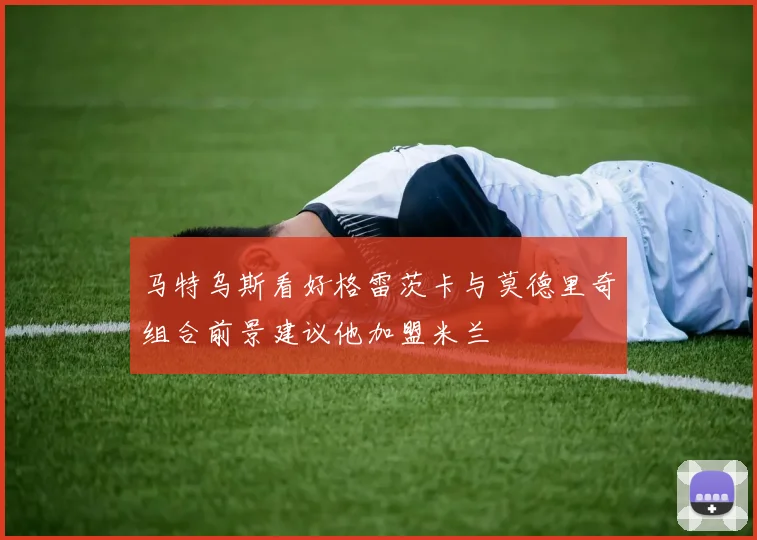 马特乌斯看好格雷茨卡与莫德里奇组合前景建议他加盟米兰
