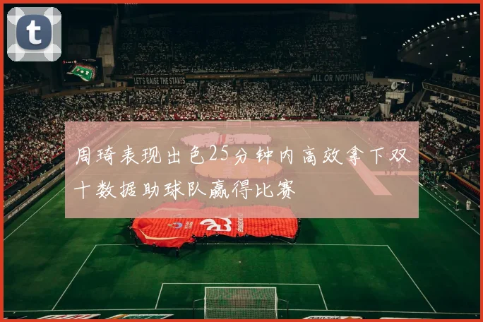 周琦表现出色25分钟内高效拿下双十数据助球队赢得比赛