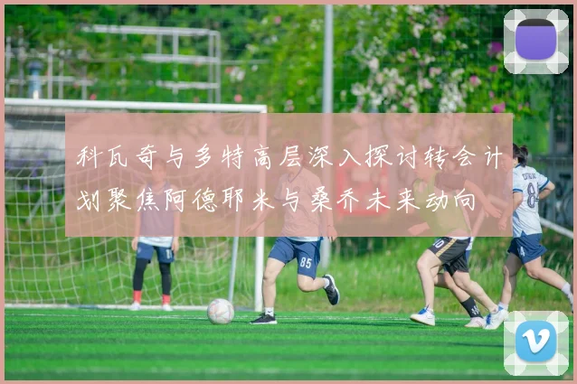 科瓦奇与多特高层深入探讨转会计划聚焦阿德耶米与桑乔未来动向