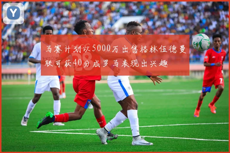 马赛计划以5000万出售格林伍德曼联可获40分成罗马表现出兴趣