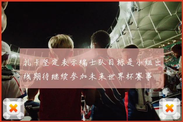 扎卡坚定表示瑞士队目标是小组出线期待继续参加未来世界杯赛事
