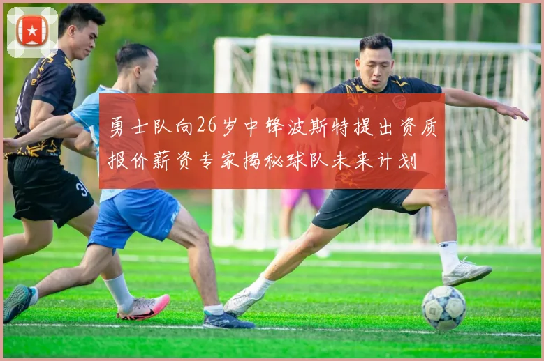 勇士队向26岁中锋波斯特提出资质报价薪资专家揭秘球队未来计划