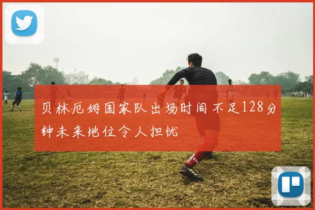 贝林厄姆国家队出场时间不足128分钟未来地位令人担忧