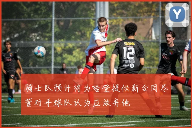 骑士队预计将为哈登提供新合同尽管对手球队认为应放弃他