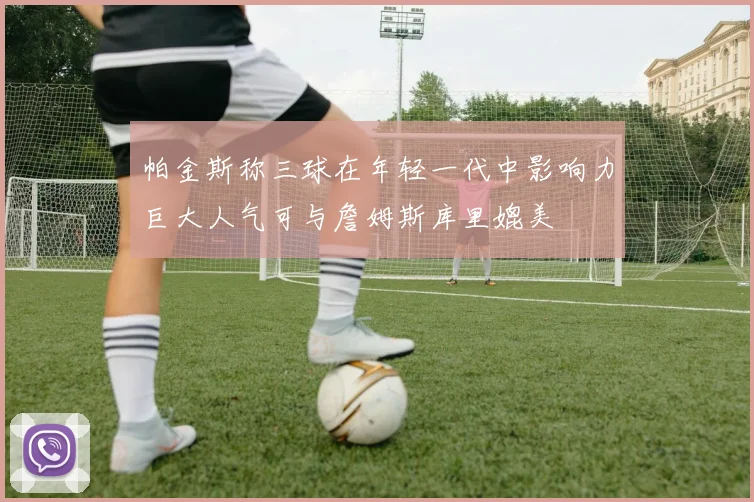 帕金斯称三球在年轻一代中影响力巨大人气可与詹姆斯库里媲美