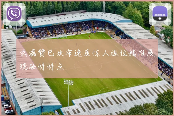 武磊赞巴坎布速度惊人选位精准展现独特特点