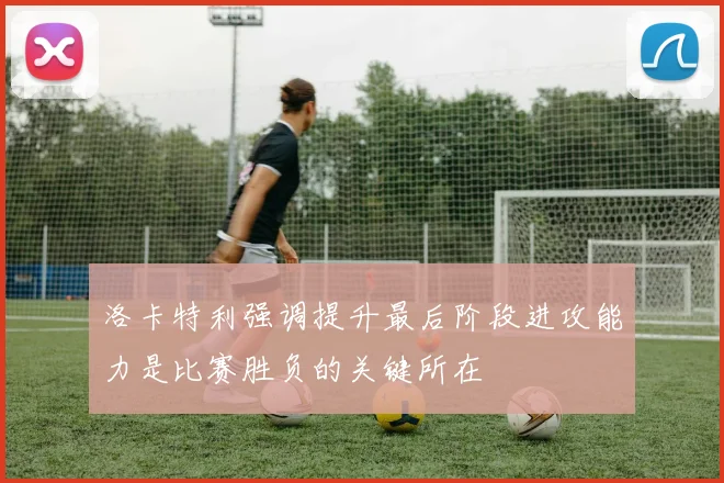 洛卡特利强调提升最后阶段进攻能力是比赛胜负的关键所在