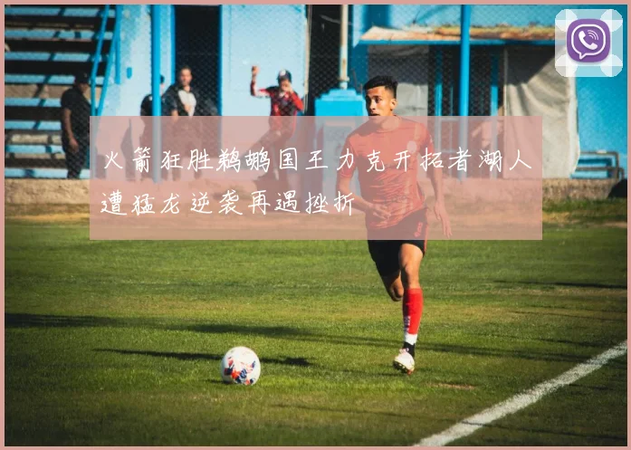火箭狂胜鹈鹕国王力克开拓者湖人遭猛龙逆袭再遇挫折